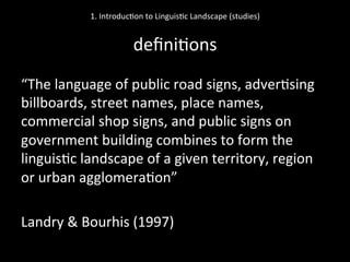 1.	
  Introduc'on	
  to	
  Linguis'c	
  Landscape	
  (studies)	
  
	
  
deﬁni'ons	
  
“The	
  language	
  of	
  public	
  road	
  signs,	
  adver'sing	
  
billboards,	
  street	
  names,	
  place	
  names,	
  
commercial	
  shop	
  signs,	
  and	
  public	
  signs	
  on	
  
government	
  building	
  combines	
  to	
  form	
  the	
  
linguis'c	
  landscape	
  of	
  a	
  given	
  territory,	
  region	
  
or	
  urban	
  agglomera'on”	
  
	
  
Landry	
  &	
  Bourhis	
  (1997)	
  
 