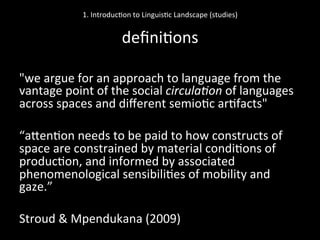 "we	
  argue	
  for	
  an	
  approach	
  to	
  language	
  from	
  the	
  
vantage	
  point	
  of	
  the	
  social	
  circula'on	
  of	
  languages	
  
across	
  spaces	
  and	
  diﬀerent	
  semio'c	
  ar'facts"	
  	
  
	
  
“aNen'on	
  needs	
  to	
  be	
  paid	
  to	
  how	
  constructs	
  of	
  
space	
  are	
  constrained	
  by	
  material	
  condi'ons	
  of	
  
produc'on,	
  and	
  informed	
  by	
  associated	
  
phenomenological	
  sensibili'es	
  of	
  mobility	
  and	
  
gaze.”	
  	
  
	
  
Stroud	
  &	
  Mpendukana	
  (2009)	
  	
  	
  
1.	
  Introduc'on	
  to	
  Linguis'c	
  Landscape	
  (studies)	
  
	
  
deﬁni'ons	
  
 