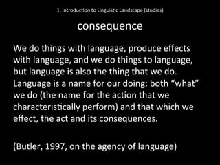 We	
  do	
  things	
  with	
  language,	
  produce	
  eﬀects	
  
with	
  language,	
  and	
  we	
  do	
  things	
  to	
  language,	
  
but	
  language	
  is	
  also	
  the	
  thing	
  that	
  we	
  do.	
  
Language	
  is	
  a	
  name	
  for	
  our	
  doing:	
  both	
  “what”	
  
we	
  do	
  (the	
  name	
  for	
  the	
  ac'on	
  that	
  we	
  
characteris'cally	
  perform)	
  and	
  that	
  which	
  we	
  
eﬀect,	
  the	
  act	
  and	
  its	
  consequences.	
  
	
  
(Butler,	
  1997,	
  on	
  the	
  agency	
  of	
  language)	
  	
  
1.	
  Introduc'on	
  to	
  Linguis'c	
  Landscape	
  (studies)	
  
	
  
consequence	
  
 