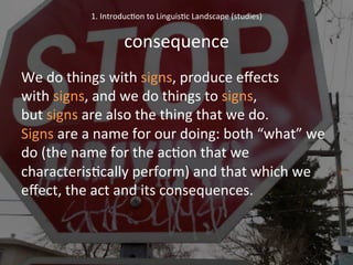 We	
  do	
  things	
  with	
  signs,	
  produce	
  eﬀects	
  	
  	
  	
  	
  	
  	
  
with	
  signs,	
  and	
  we	
  do	
  things	
  to	
  signs,	
  	
  	
  	
  	
  	
  	
  	
  	
  	
  	
  	
  	
  	
  	
  
but	
  signs	
  are	
  also	
  the	
  thing	
  that	
  we	
  do.	
  	
  	
  	
  	
  	
  	
  	
  	
  
Signs	
  are	
  a	
  name	
  for	
  our	
  doing:	
  both	
  “what”	
  we	
  
do	
  (the	
  name	
  for	
  the	
  ac'on	
  that	
  we	
  
characteris'cally	
  perform)	
  and	
  that	
  which	
  we	
  
eﬀect,	
  the	
  act	
  and	
  its	
  consequences.	
  
	
  
	
  
1.	
  Introduc'on	
  to	
  Linguis'c	
  Landscape	
  (studies)	
  
	
  
consequence	
  
 