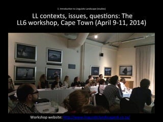 1.	
  Introduc'on	
  to	
  Linguis'c	
  Landscape	
  (studies)	
  
	
  
	
  LL	
  contexts,	
  issues,	
  ques'ons:	
  The	
  	
  
LL6	
  workshop,	
  Cape	
  Town	
  (April	
  9-­‐11,	
  2014)	
  	
  	
  
Workshop	
  website:	
  hNp://www.linguis'clandscapes6.co.za/	
  	
  
 