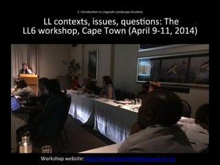 1.	
  Introduc'on	
  to	
  Linguis'c	
  Landscape	
  (studies)	
  
	
  
	
  LL	
  contexts,	
  issues,	
  ques'ons:	
  The	
  	
  
LL6	
  workshop,	
  Cape	
  Town	
  (April	
  9-­‐11,	
  2014)	
  	
  	
  
Workshop	
  website:	
  hNp://www.linguis'clandscapes6.co.za/	
  	
  
 
