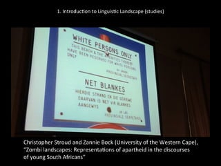 1.	
  Introduc'on	
  to	
  Linguis'c	
  Landscape	
  (studies)	
  
	
  
	
  
Christopher	
  Stroud	
  and	
  Zannie	
  Bock	
  (University	
  of	
  the	
  Western	
  Cape),	
  	
  
“Zombi	
  landscapes:	
  Representa'ons	
  of	
  apartheid	
  in	
  the	
  discourses	
  	
  
of	
  young	
  South	
  Africans”	
  	
  
	
  
 