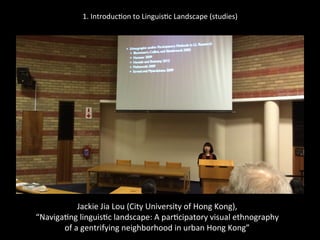 1.	
  Introduc'on	
  to	
  Linguis'c	
  Landscape	
  (studies)	
  
	
  
	
  
Jackie	
  Jia	
  Lou	
  (City	
  University	
  of	
  Hong	
  Kong),	
  	
  
“Naviga'ng	
  linguis'c	
  landscape:	
  A	
  par'cipatory	
  visual	
  ethnography	
  	
  
of	
  a	
  gentrifying	
  neighborhood	
  in	
  urban	
  Hong	
  Kong”	
  
 