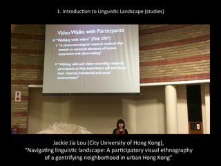 1.	
  Introduc'on	
  to	
  Linguis'c	
  Landscape	
  (studies)	
  
	
  
	
  
Jackie	
  Jia	
  Lou	
  (City	
  University	
  of	
  Hong	
  Kong),	
  	
  
“Naviga'ng	
  linguis'c	
  landscape:	
  A	
  par'cipatory	
  visual	
  ethnography	
  	
  
of	
  a	
  gentrifying	
  neighborhood	
  in	
  urban	
  Hong	
  Kong”	
  
 