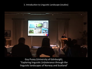 1.	
  Introduc'on	
  to	
  Linguis'c	
  Landscape	
  (studies)	
  
	
  
	
  
Guy	
  Puzey	
  (University	
  of	
  Edinburgh),	
  	
  
“Exploring	
  linguis'c	
  (in)tolerance	
  through	
  the	
  	
  
linguis'c	
  landscapes	
  of	
  Norway	
  and	
  Scotland"	
  
 