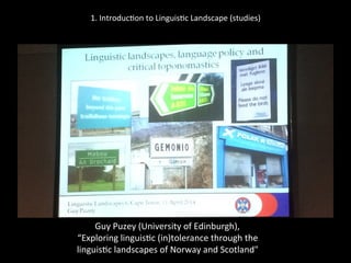 1.	
  Introduc'on	
  to	
  Linguis'c	
  Landscape	
  (studies)	
  
	
  
	
  
Guy	
  Puzey	
  (University	
  of	
  Edinburgh),	
  	
  
“Exploring	
  linguis'c	
  (in)tolerance	
  through	
  the	
  	
  
linguis'c	
  landscapes	
  of	
  Norway	
  and	
  Scotland"	
  
 