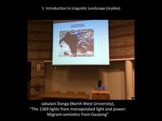 1.	
  Introduc'on	
  to	
  Linguis'c	
  Landscape	
  (studies)	
  
	
  
	
  
Jabulani	
  Donga	
  (North	
  West	
  University),	
  	
  
“The	
  1369	
  lights	
  from	
  monopolated	
  light	
  and	
  power:	
  	
  
Migrant-­‐semio'cs	
  from	
  Gauteng”	
  
	
  
 