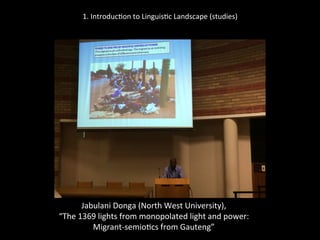 1.	
  Introduc'on	
  to	
  Linguis'c	
  Landscape	
  (studies)	
  
	
  
	
  
Jabulani	
  Donga	
  (North	
  West	
  University),	
  	
  
“The	
  1369	
  lights	
  from	
  monopolated	
  light	
  and	
  power:	
  	
  
Migrant-­‐semio'cs	
  from	
  Gauteng”	
  
	
  
 