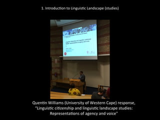 1.	
  Introduc'on	
  to	
  Linguis'c	
  Landscape	
  (studies)	
  
	
  
	
  
Quen'n	
  Williams	
  (University	
  of	
  Western	
  Cape)	
  response,	
  	
  
“Linguis'c	
  ci'zenship	
  and	
  linguis'c	
  landscape	
  studies:	
  	
  
Representa'ons	
  of	
  agency	
  and	
  voice"	
  
	
  
 