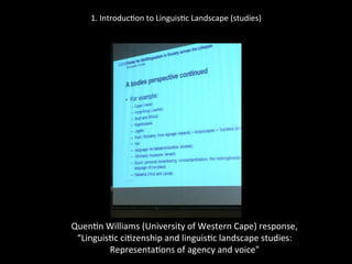 1.	
  Introduc'on	
  to	
  Linguis'c	
  Landscape	
  (studies)	
  
	
  
	
  
Quen'n	
  Williams	
  (University	
  of	
  Western	
  Cape)	
  response,	
  	
  
“Linguis'c	
  ci'zenship	
  and	
  linguis'c	
  landscape	
  studies:	
  	
  
Representa'ons	
  of	
  agency	
  and	
  voice"	
  
	
  
 