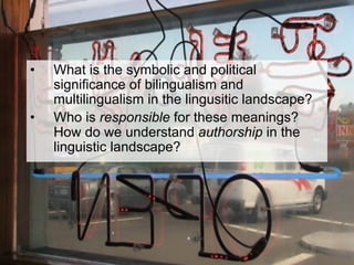 •  What is the symbolic and political
significance of bilingualism and
multilingualism in the lingusitic landscape?
•  Who is responsible for these meanings?
How do we understand authorship in the
linguistic landscape?
 