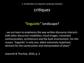  
“linguis'c”	
  landscape?	
  
	
  
…we	
  are	
  keen	
  to	
  emphasize	
  the	
  way	
  wriNen	
  discourse	
  interacts	
  
with	
  other	
  discursive	
  modali'es:	
  visual	
  images,	
  nonverbal	
  
communica'on,	
  architecture	
  and	
  the	
  built	
  environment.	
  For	
  this	
  
reason,	
  ‘linguis'c’	
  is	
  only	
  one,	
  albeit	
  extremely	
  important,	
  
element	
  for	
  the	
  construc'on	
  and	
  interpreta'on	
  of	
  place”	
  	
  
	
  
Jaworski	
  &	
  Thurlow,	
  2010,	
  p.	
  2	
  
	
  
1.	
  Introduc'on	
  to	
  Linguis'c	
  Landscape	
  (studies)	
  
	
  
cri'ques	
  
 