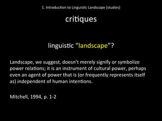  
linguis'c	
  “landscape”?	
  
	
  
Landscape,	
  we	
  suggest,	
  doesn’t	
  merely	
  signify	
  or	
  symbolize	
  
power	
  rela'ons;	
  it	
  is	
  an	
  instrument	
  of	
  cultural	
  power,	
  perhaps	
  
even	
  an	
  agent	
  of	
  power	
  that	
  is	
  (or	
  frequently	
  represents	
  itself	
  
as)	
  independent	
  of	
  human	
  inten'ons.	
  
	
  
Mitchell,	
  1994,	
  p.	
  1-­‐2	
  	
  
1.	
  Introduc'on	
  to	
  Linguis'c	
  Landscape	
  (studies)	
  
	
  
cri'ques	
  
 