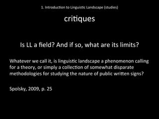  
Is	
  LL	
  a	
  ﬁeld?	
  And	
  if	
  so,	
  what	
  are	
  its	
  limits?	
  
	
  
Whatever	
  we	
  call	
  it,	
  is	
  linguis'c	
  landscape	
  a	
  phenomenon	
  calling	
  
for	
  a	
  theory,	
  or	
  simply	
  a	
  collec'on	
  of	
  somewhat	
  disparate	
  
methodologies	
  for	
  studying	
  the	
  nature	
  of	
  public	
  wriNen	
  signs?	
  	
  
	
  
Spolsky,	
  2009,	
  p.	
  25	
  
	
  
1.	
  Introduc'on	
  to	
  Linguis'c	
  Landscape	
  (studies)	
  
	
  
cri'ques	
  
 