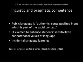 2.	
  Some	
  standards	
  and	
  competencies	
  for	
  LL	
  in	
  the	
  language	
  classroom	
  
	
  
linguis'c	
  and	
  pragma'c	
  competence	
  
•  Public	
  language	
  is	
  “authen'c,	
  contextualized	
  input	
  
which	
  is	
  part	
  of	
  the	
  social	
  context”	
  	
  
•  LL	
  claimed	
  to	
  enhance	
  students’	
  sensi'vity	
  to	
  
connota'onal	
  values	
  of	
  language	
  
•  Incidental	
  language	
  learning	
  
See,	
  for	
  instance,	
  Gorter	
  &	
  Cenoz	
  (2008);	
  Rowland	
  (2012)	
  	
  
 