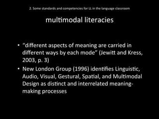 2.	
  Some	
  standards	
  and	
  competencies	
  for	
  LL	
  in	
  the	
  language	
  classroom	
  
	
  
mul'modal	
  literacies	
  
•  “diﬀerent	
  aspects	
  of	
  meaning	
  are	
  carried	
  in	
  
diﬀerent	
  ways	
  by	
  each	
  mode”	
  (JewiN	
  and	
  Kress,	
  
2003,	
  p.	
  3)	
  
•  New	
  London	
  Group	
  (1996)	
  iden'ﬁes	
  Linguis'c,	
  
Audio,	
  Visual,	
  Gestural,	
  Spa'al,	
  and	
  Mul'modal	
  
Design	
  as	
  dis'nct	
  and	
  interrelated	
  meaning-­‐
making	
  processes	
  
	
  
 