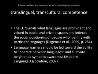 2.	
  Some	
  standards	
  and	
  competencies	
  for	
  LL	
  in	
  the	
  language	
  classroom	
  
	
  
translingual,	
  transcultural	
  competence	
  
•  The	
  LL	
  “signals	
  what	
  languages	
  are	
  prominent	
  and	
  
valued	
  in	
  public	
  and	
  private	
  spaces	
  and	
  indexes	
  
the	
  social	
  posi'oning	
  of	
  people	
  who	
  iden'fy	
  with	
  
par'cular	
  languages	
  (Dagenais	
  et	
  al.,	
  2009,	
  p.	
  254)	
  
•  Language	
  learners	
  should	
  be	
  led	
  toward	
  the	
  ability	
  
to	
  “operate	
  between	
  languages”	
  and	
  cul'vate	
  
heightened	
  symbolic	
  awareness	
  (Modern	
  
Language	
  Associa'on,	
  2007)	
  
	
  
 