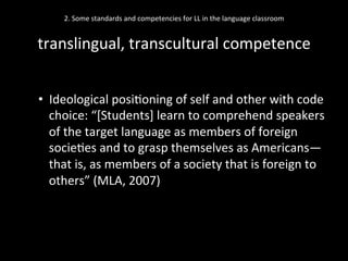 2.	
  Some	
  standards	
  and	
  competencies	
  for	
  LL	
  in	
  the	
  language	
  classroom	
  
	
  
translingual,	
  transcultural	
  competence	
  
•  Ideological	
  posi'oning	
  of	
  self	
  and	
  other	
  with	
  code	
  
choice:	
  “[Students]	
  learn	
  to	
  comprehend	
  speakers	
  
of	
  the	
  target	
  language	
  as	
  members	
  of	
  foreign	
  
socie'es	
  and	
  to	
  grasp	
  themselves	
  as	
  Americans—
that	
  is,	
  as	
  members	
  of	
  a	
  society	
  that	
  is	
  foreign	
  to	
  
others”	
  (MLA,	
  2007)	
  
 
