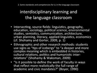 2.	
  Some	
  standards	
  and	
  competencies	
  for	
  LL	
  in	
  the	
  language	
  classroom	
  
	
  
interdisciplinary	
  learning	
  and	
  	
  
the	
  language	
  classroom	
  
•  Intersec'ng,	
  source	
  ﬁelds:	
  linguis'cs,	
  geography,	
  
educa'on,	
  sociology,	
  poli'cal	
  science,	
  environmental	
  
studies,	
  semio'cs,	
  communica'on,	
  architecture,	
  
urban	
  planning,	
  literacy,	
  applied	
  linguis'cs,	
  economics	
  
(cf.	
  Shohamy	
  and	
  Gorter,	
  2009,	
  p.	
  1)	
  
•  Ethnographic	
  and	
  other	
  research	
  methods:	
  students	
  
use	
  signs	
  as	
  “'ps	
  of	
  icebergs”	
  to	
  “a	
  deeper	
  and	
  more	
  
complex	
  meaning	
  which	
  is	
  embedded	
  in	
  histories,	
  
cultural	
  rela'ons,	
  poli'cs	
  and	
  humanis'c	
  inter-­‐
rela'ons”	
  (Shohamy	
  &	
  Waksman,	
  2009)	
  
•  “Is	
  it	
  possible	
  to	
  deﬁne	
  the	
  work	
  of	
  faculty	
  in	
  ways	
  
that	
  reﬂect	
  more	
  realis'cally	
  the	
  full	
  range	
  of	
  
academic	
  and	
  civic	
  mandates?”	
  (Boyer,	
  1990)	
  
 