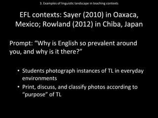 3.	
  Examples	
  of	
  linguis'c	
  landscape	
  in	
  teaching	
  contexts	
  
	
  
EFL	
  contexts:	
  Sayer	
  (2010)	
  in	
  Oaxaca,	
  
Mexico;	
  Rowland	
  (2012)	
  in	
  Chiba,	
  Japan	
  
	
  
Prompt:	
  “Why	
  is	
  English	
  so	
  prevalent	
  around	
  
you,	
  and	
  why	
  is	
  it	
  there?”	
  
	
  
•  Students	
  photograph	
  instances	
  of	
  TL	
  in	
  everyday	
  
environments	
  
•  Print,	
  discuss,	
  and	
  classify	
  photos	
  according	
  to	
  
“purpose”	
  of	
  TL	
  
 