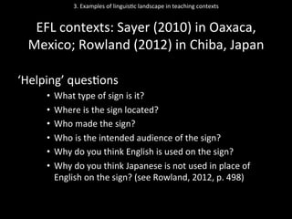 3.	
  Examples	
  of	
  linguis'c	
  landscape	
  in	
  teaching	
  contexts	
  
	
  
EFL	
  contexts:	
  Sayer	
  (2010)	
  in	
  Oaxaca,	
  
Mexico;	
  Rowland	
  (2012)	
  in	
  Chiba,	
  Japan	
  
	
  
‘Helping’	
  ques'ons	
  
•  What	
  type	
  of	
  sign	
  is	
  it?	
  	
  
•  Where	
  is	
  the	
  sign	
  located?	
  	
  
•  Who	
  made	
  the	
  sign?	
  
•  Who	
  is	
  the	
  intended	
  audience	
  of	
  the	
  sign?	
  	
  
•  Why	
  do	
  you	
  think	
  English	
  is	
  used	
  on	
  the	
  sign?	
  	
  
•  Why	
  do	
  you	
  think	
  Japanese	
  is	
  not	
  used	
  in	
  place	
  of	
  
English	
  on	
  the	
  sign?	
  (see	
  Rowland,	
  2012,	
  p.	
  498)	
  
 
