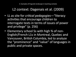 3.	
  Examples	
  of	
  linguis'c	
  landscape	
  in	
  teaching	
  contexts	
  
	
  
L2	
  context:	
  Dagenais	
  et	
  al.	
  (2009)	
  
•  LL	
  as	
  site	
  for	
  cri'cal	
  pedagogies—“literacy	
  
ac'vi'es	
  that	
  encourage	
  children	
  to	
  
interrogate	
  texts	
  in	
  terms	
  of	
  issues	
  of	
  power	
  
and	
  privilege”	
  (p.	
  256)	
  
•  Elementary	
  school	
  Ss	
  with	
  high	
  %	
  of	
  non-­‐
English/French	
  L1s	
  in	
  Montreal,	
  Quebec	
  and	
  
Vancouver,	
  Bri'sh	
  Columbia,	
  led	
  to	
  analyze	
  
the	
  “prominence”	
  and	
  “value”	
  of	
  languages	
  in	
  
public	
  and	
  private	
  spaces.	
  	
  
 