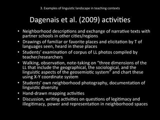 3.	
  Examples	
  of	
  linguis'c	
  landscape	
  in	
  teaching	
  contexts	
  
	
  
Dagenais	
  et	
  al.	
  (2009)	
  ac'vi'es	
  
•  Neighborhood	
  descrip'ons	
  and	
  exchange	
  of	
  narra've	
  texts	
  with	
  
partner	
  schools	
  in	
  other	
  ci'es/regions	
  
•  Drawings	
  of	
  familiar	
  or	
  favorite	
  places	
  and	
  elicita'on	
  by	
  T	
  of	
  
languages	
  seen,	
  heard	
  in	
  these	
  places	
  
•  Students’	
  examina'on	
  of	
  corpus	
  of	
  LL	
  photos	
  compiled	
  by	
  
teacher/researchers	
  
•  Walking,	
  observa'on,	
  note-­‐taking	
  on	
  “three	
  dimensions	
  of	
  the	
  
LL	
  that	
  include	
  the	
  geographical,	
  the	
  sociological,	
  and	
  the	
  
linguis'c	
  aspects	
  of	
  the	
  geosemio'c	
  system”	
  and	
  chart	
  these	
  
using	
  X-­‐Y	
  coordinate	
  system	
  
•  Students’	
  own	
  neighborhood	
  photography,	
  documenta'on	
  of	
  
linguis'c	
  diversity	
  
•  Hand-­‐drawn	
  mapping	
  ac'vi'es	
  
•  Discussion,	
  wri'ng	
  ac'vi'es	
  on	
  ques'ons	
  of	
  legi'macy	
  and	
  
illegi'macy,	
  power	
  and	
  representa'on	
  in	
  neighborhood	
  spaces	
  
 