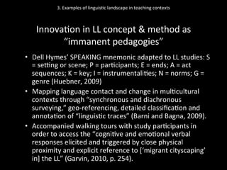 3.	
  Examples	
  of	
  linguis'c	
  landscape	
  in	
  teaching	
  contexts	
  
	
  
Innova'on	
  in	
  LL	
  concept	
  &	
  method	
  as	
  
“immanent	
  pedagogies”	
  
•  Dell	
  Hymes’	
  SPEAKING	
  mnemonic	
  adapted	
  to	
  LL	
  studies:	
  S	
  
=	
  seqng	
  or	
  scene;	
  P	
  =	
  par'cipants;	
  E	
  =	
  ends;	
  A	
  =	
  act	
  
sequences;	
  K	
  =	
  key;	
  I	
  =	
  instrumentali'es;	
  N	
  =	
  norms;	
  G	
  =	
  
genre	
  (Huebner,	
  2009)	
  
•  Mapping	
  language	
  contact	
  and	
  change	
  in	
  mul'cultural	
  
contexts	
  through	
  “synchronous	
  and	
  diachronous	
  
surveying,”	
  geo-­‐referencing,	
  detailed	
  classiﬁca'on	
  and	
  
annota'on	
  of	
  “linguis'c	
  traces”	
  (Barni	
  and	
  Bagna,	
  2009).	
  	
  
•  Accompanied	
  walking	
  tours	
  with	
  study	
  par'cipants	
  in	
  
order	
  to	
  access	
  the	
  “cogni've	
  and	
  emo'onal	
  verbal	
  
responses	
  elicited	
  and	
  triggered	
  by	
  close	
  physical	
  
proximity	
  and	
  explicit	
  reference	
  to	
  [‘migrant	
  cityscaping’	
  
in]	
  the	
  LL”	
  (Garvin,	
  2010,	
  p.	
  254).	
  
 