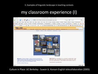 3.	
  Examples	
  of	
  linguis'c	
  landscape	
  in	
  teaching	
  contexts	
  
	
  
my	
  classroom	
  experience	
  (I)	
  
Culture	
  in	
  Place:	
  UC	
  Berkeley	
  -­‐	
  Suwon	
  U.	
  Korean-­‐English	
  telecollabora'on	
  (2005)	
  
	
  
 