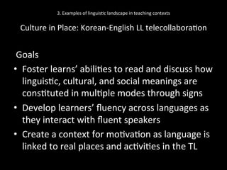 3.	
  Examples	
  of	
  linguis'c	
  landscape	
  in	
  teaching	
  contexts	
  
	
  
Culture	
  in	
  Place:	
  Korean-­‐English	
  LL	
  telecollabora'on	
  
	
  Goals	
  
•  Foster	
  learns’	
  abili'es	
  to	
  read	
  and	
  discuss	
  how	
  
linguis'c,	
  cultural,	
  and	
  social	
  meanings	
  are	
  
cons'tuted	
  in	
  mul'ple	
  modes	
  through	
  signs	
  
•  Develop	
  learners’	
  ﬂuency	
  across	
  languages	
  as	
  
they	
  interact	
  with	
  ﬂuent	
  speakers	
  
•  Create	
  a	
  context	
  for	
  mo'va'on	
  as	
  language	
  is	
  
linked	
  to	
  real	
  places	
  and	
  ac'vi'es	
  in	
  the	
  TL	
  
 