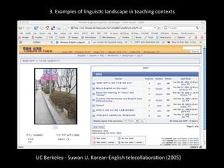 3.	
  Examples	
  of	
  linguis'c	
  landscape	
  in	
  teaching	
  contexts	
  
	
  
	
  
UC	
  Berkeley	
  -­‐	
  Suwon	
  U.	
  Korean-­‐English	
  telecollabora'on	
  (2005)	
  
	
  
 