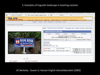3.	
  Examples	
  of	
  linguis'c	
  landscape	
  in	
  teaching	
  contexts	
  
	
  
	
  
UC	
  Berkeley	
  -­‐	
  Suwon	
  U.	
  Korean-­‐English	
  telecollabora'on	
  (2005)	
  
	
  
 