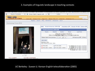 3.	
  Examples	
  of	
  linguis'c	
  landscape	
  in	
  teaching	
  contexts	
  
	
  
	
  
UC	
  Berkeley	
  -­‐	
  Suwon	
  U.	
  Korean-­‐English	
  telecollabora'on	
  (2005)	
  
	
  
 