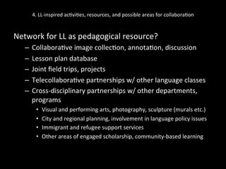 4.	
  LL-­‐inspired	
  ac'vi'es,	
  resources,	
  and	
  possible	
  areas	
  for	
  collabora'on	
  
Network	
  for	
  LL	
  as	
  pedagogical	
  resource?	
  	
  
–  Collabora've	
  image	
  collec'on,	
  annota'on,	
  discussion	
  
–  Lesson	
  plan	
  database	
  
–  Joint	
  ﬁeld	
  trips,	
  projects	
  
–  Telecollabora've	
  partnerships	
  w/	
  other	
  language	
  classes	
  
–  Cross-­‐disciplinary	
  partnerships	
  w/	
  other	
  departments,	
  
programs	
  
•  Visual	
  and	
  performing	
  arts,	
  photography,	
  sculpture	
  (murals	
  etc.)	
  
•  City	
  and	
  regional	
  planning,	
  involvement	
  in	
  language	
  policy	
  issues	
  
•  Immigrant	
  and	
  refugee	
  support	
  services	
  
•  Other	
  areas	
  of	
  engaged	
  scholarship,	
  community-­‐based	
  learning	
  
 