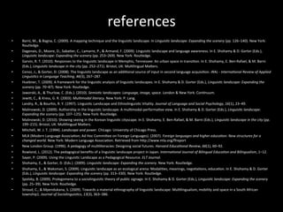 references	
  
	
  	
  
•  Barni,	
  M.,	
  &	
  Bagna,	
  C.	
  (2009).	
  A	
  mapping	
  technique	
  and	
  the	
  linguis'c	
  landscape.	
  In	
  Linguis'c	
  landscape:	
  Expanding	
  the	
  scenery	
  (pp.	
  126–140).	
  New	
  York:	
  
Routledge.	
  
•  Dagenais,	
  D.,	
  Moore,	
  D.,	
  Saba'er,	
  C.,	
  Lamarre,	
  P.,	
  &	
  Armand,	
  F.	
  (2009).	
  Linguis'c	
  landscape	
  and	
  language	
  awareness.	
  In	
  E.	
  Shohamy	
  &	
  D.	
  Gorter	
  (Eds.),	
  
Linguis'c	
  landscape:	
  Expanding	
  the	
  scenery	
  (pp.	
  253–269).	
  New	
  York:	
  Routledge.	
  
•  Garvin,	
  R.	
  T.	
  (2010).	
  Responses	
  to	
  the	
  linguis'c	
  landscape	
  in	
  Memphis,	
  Tennessee:	
  An	
  urban	
  space	
  in	
  transi'on.	
  In	
  E.	
  Shohamy,	
  E.	
  Ben-­‐Rafael,	
  &	
  M.	
  Barni	
  
(Eds.),	
  Linguis'c	
  landscape	
  in	
  the	
  city	
  (pp.	
  252–271).	
  Bristol,	
  UK:	
  Mul'lingual	
  MaNers.	
  
•  Cenoz,	
  J.,	
  &	
  Gorter,	
  D.	
  (2008).	
  The	
  linguis'c	
  landscape	
  as	
  an	
  addi'onal	
  source	
  of	
  input	
  in	
  second	
  language	
  acquisi'on.	
  IRAL	
  -­‐	
  Interna'onal	
  Review	
  of	
  Applied	
  
Linguis'cs	
  in	
  Language	
  Teaching,	
  46(3),	
  267–287.	
  
•  Huebner,	
  T.	
  (2009).	
  A	
  framework	
  for	
  the	
  linguis'c	
  analysis	
  of	
  linguis'c	
  landscapes.	
  In	
  E.	
  Shohamy	
  &	
  D.	
  Gorter	
  (Eds.),	
  Linguis'c	
  landscape:	
  Expanding	
  the	
  
scenery	
  (pp.	
  70–87).	
  New	
  York:	
  Routledge.	
  
•  Jaworski,	
  A.,	
  &	
  Thurlow,	
  C.	
  (Eds.).	
  (2010).	
  Semio'c	
  landscapes:	
  Language,	
  image,	
  space.	
  London	
  &	
  New	
  York:	
  Con'nuum.	
  
•  JewiN,	
  C.,	
  &	
  Kress,	
  G.	
  R.	
  (2003).	
  Mul'modal	
  literacy.	
  New	
  York:	
  P.	
  Lang.	
  
•  Landry,	
  R.,	
  &	
  Bourhis,	
  R.	
  Y.	
  (1997).	
  Linguis'c	
  Landscape	
  and	
  Ethnolinguis'c	
  Vitality.	
  Journal	
  of	
  Language	
  and	
  Social	
  Psychology,	
  16(1),	
  23–49.	
  	
  
•  Malinowski,	
  D.	
  (2009).	
  Authorship	
  in	
  the	
  linguis'c	
  landscape:	
  A	
  mul'modal-­‐performa've	
  view.	
  In	
  E.	
  Shohamy	
  &	
  D.	
  Gorter	
  (Eds.),	
  Linguis'c	
  landscape:	
  
Expanding	
  the	
  scenery	
  (pp.	
  107–125).	
  New	
  York:	
  Routledge.	
  
•  Malinowski,	
  D.	
  (2010).	
  Showing	
  seeing	
  in	
  the	
  Korean	
  linguis'c	
  cityscape.	
  In	
  E.	
  Shohamy,	
  E.	
  Ben-­‐Rafael,	
  &	
  M.	
  Barni	
  (Eds.),	
  Linguis'c	
  landscape	
  in	
  the	
  city	
  (pp.	
  
199–215).	
  Bristol,	
  UK:	
  Mul'lingual	
  MaNers.	
  
•  Mitchell,	
  W.	
  J.	
  T.	
  (1994).	
  Landscape	
  and	
  power.	
  Chicago:	
  University	
  of	
  Chicago	
  Press.	
  
•  MLA	
  (Modern	
  Language	
  Associa'on;	
  Ad	
  Hoc	
  CommiNee	
  on	
  Foreign	
  Languages).	
  (2007).	
  Foreign	
  languages	
  and	
  higher	
  educa'on:	
  New	
  structures	
  for	
  a	
  
changed	
  world.	
  New	
  York:	
  Modern	
  Language	
  Associa'on.	
  Retrieved	
  from	
  hNp://www.mla.org/ﬂreport	
  
•  New	
  London	
  Group.	
  (1996).	
  A	
  pedagogy	
  of	
  mul'literacies:	
  Designing	
  social	
  futures.	
  Harvard	
  Educa'onal	
  Review,	
  66(1),	
  60–92.	
  
•  Rowland,	
  L.	
  (2012).	
  The	
  pedagogical	
  beneﬁts	
  of	
  a	
  linguis'c	
  landscape	
  project	
  in	
  Japan.	
  Interna'onal	
  Journal	
  of	
  Bilingual	
  Educa'on	
  and	
  Bilingualism,	
  1–12.	
  	
  
•  Sayer,	
  P.	
  (2009).	
  Using	
  the	
  Linguis'c	
  Landscape	
  as	
  a	
  Pedagogical	
  Resource.	
  ELT	
  Journal.	
  	
  
•  Shohamy,	
  E.,	
  &	
  Gorter,	
  D.	
  (Eds.).	
  (2009).	
  Linguis'c	
  landscape:	
  Expanding	
  the	
  scenery.	
  New	
  York:	
  Routledge.	
  
•  Shohamy,	
  E.,	
  &	
  Waksman,	
  S.	
  (2009).	
  Linguis'c	
  landscape	
  as	
  an	
  ecological	
  arena:	
  Modali'es,	
  meanings,	
  nego'a'ons,	
  educa'on.	
  In	
  E.	
  Shohamy	
  &	
  D.	
  Gorter	
  
(Eds.),	
  Linguis'c	
  landscape:	
  Expanding	
  the	
  scenery	
  (pp.	
  313–330).	
  New	
  York:	
  Routledge.	
  
•  Spolsky,	
  B.	
  (2009).	
  Prolegomena	
  to	
  a	
  sociolinguis'c	
  theory	
  of	
  public	
  signage.	
  In	
  E.	
  Shohamy	
  &	
  D.	
  Gorter	
  (Eds.),	
  Linguis'c	
  landscape:	
  Expanding	
  the	
  scenery	
  
(pp.	
  25–39).	
  New	
  York:	
  Routledge.	
  
•  Stroud,	
  C.,	
  &	
  Mpendukana,	
  S.	
  (2009).	
  Towards	
  a	
  material	
  ethnography	
  of	
  linguis'c	
  landscape:	
  Mul'lingualism,	
  mobility	
  and	
  space	
  in	
  a	
  South	
  African	
  
township1.	
  Journal	
  of	
  Sociolinguis'cs,	
  13(3),	
  363–386.	
  	
  
 