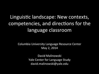 Linguis'c	
  landscape:	
  New	
  contexts,	
  
competencies,	
  and	
  direc'ons	
  for	
  the	
  
language	
  classroom	
  
Columbia	
  University	
  Language	
  Resource	
  Center	
  
May	
  2,	
  2014	
  
	
  
David	
  Malinowski	
  
Yale	
  Center	
  for	
  Language	
  Study	
  
david.malinowski@yale.edu	
  
	
  
 
