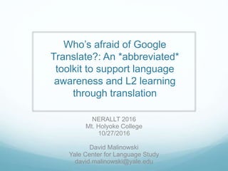 Who’s afraid of Google
Translate?: An *abbreviated*
toolkit to support language
awareness and L2 learning
through translation
NERALLT 2016
Mt. Holyoke College
10/27/2016
David Malinowski
Yale Center for Language Study
david.malinowski@yale.edu
 