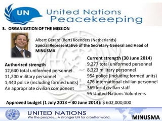 3. ORGANIZATION OF THE MISSION 
Albert Gerard (Bert) Koenders (Netherlands) 
Special Representative of the Secretary-General and Head of 
MINUSMA 
MINUSMA 
Authorized strength 
12,640 total uniformed personnel 
11,200 military personnel 
1,440 police (including formed units) 
An appropriate civilian component 
Current strength (30 June 2014) 
9,277 total uniformed personnel 
8,323 military personnel 
954 police (including formed units) 
476 international civilian personnel 
369 local civilian staff 
95 United Nations Volunteers 
Approved budget (1 July 2013 – 30 June 2014): $ 602,000,000 
 