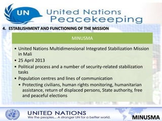 4. ESTABLISHMENT AND FUNCTIONING OF THE MISSION 
MINUSMA 
MINUSMA 
• United Nations Multidimensional Integrated Stabilization Mission 
in Mali 
• 25 April 2013 
• Political process and a number of security-related stabilization 
tasks 
• Population centres and lines of communication 
• Protecting civilians, human rights monitoring, humanitarian 
assistance, return of displaced persons, State authority, free 
and peaceful elections 
 