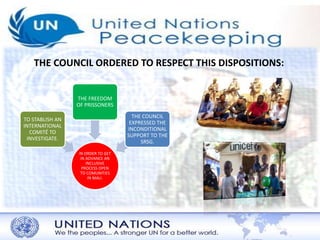 THE COUNCIL ORDERED TO RESPECT THIS DISPOSITIONS: 
IN ORDER TO GET 
IN ADVANCE AN 
INCLUSIVE 
PROCESS OPEN 
TO COMUNITIES 
IN MALI. 
TO STABLISH AN 
INTERNATIONAL 
COMITÉ TO 
INVESTIGATE. 
THE FREEDOM 
OF PRISSONERS 
THE COUNCIL 
EXPRESSED THE 
INCONDITIONAL 
SUPPORT TO THE 
SRSG. 
 