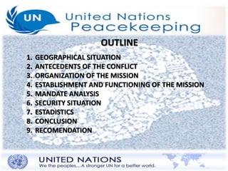 OUTLINE 
1. GEOGRAPHICAL SITUATION 
2. ANTECEDENTS OF THE CONFLICT 
3. ORGANIZATION OF THE MISSION 
4. ESTABLISHMENT AND FUNCTIONING OF THE MISSION 
5. MANDATE ANALYSIS 
6. SECURITY SITUATION 
7. ESTADISTICS 
8. CONCLUSION 
9. RECOMENDATION 
 