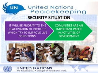SECURITY SITUATION 
IT WILL BE PRIORITY TO THE 
REACTIVATION OF PROJECTS 
WHICH TRY TO IMPROVE LIVE 
CONDITIONS. 
COMUNITIES ARE AN 
IMPORTANT PAPER 
IN ACTIVITIES OF 
DEVELOPMENT 
 