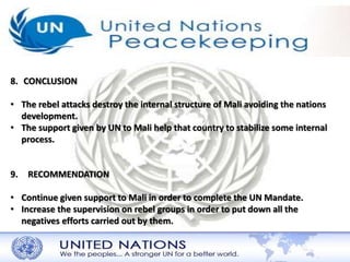 8. CONCLUSION 
• The rebel attacks destroy the internal structure of Mali avoiding the nations 
development. 
• The support given by UN to Mali help that country to stabilize some internal 
process. 
9. RECOMMENDATION 
• Continue given support to Mali in order to complete the UN Mandate. 
• Increase the supervision on rebel groups in order to put down all the 
negatives efforts carried out by them. 
 