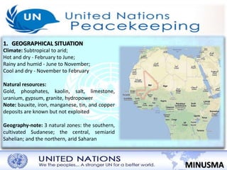 1. GEOGRAPHICAL SITUATION 
MINUSMA 
Climate: Subtropical to arid; 
Hot and dry - February to June; 
Rainy and humid - June to November; 
Cool and dry - November to February 
Natural resources: 
Gold, phosphates, kaolin, salt, limestone, 
uranium, gypsum, granite, hydropower 
Note: bauxite, iron, manganese, tin, and copper 
deposits are known but not exploited 
Geography-note: 3 natural zones: the southern, 
cultivated Sudanese; the central, semiarid 
Sahelian; and the northern, arid Saharan 
 