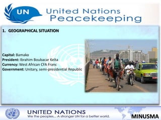 1. GEOGRAPHICAL SITUATION 
MINUSMA 
Capital: Bamako 
President: Ibrahim Boubacar Keïta 
Currency: West African CFA Franc 
Government: Unitary, semi-presidential Republic 
 