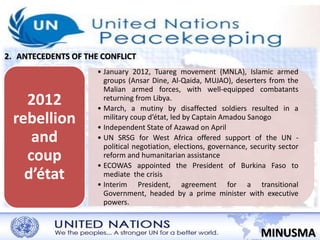 2. ANTECEDENTS OF THE CONFLICT 
• January 2012, Tuareg movement (MNLA), Islamic armed 
groups (Ansar Dine, Al-Qaida, MUJAO), deserters from the 
Malian armed forces, with well-equipped combatants 
returning from Libya. 
• March, a mutiny by disaffected soldiers resulted in a 
military coup d’état, led by Captain Amadou Sanogo 
• Independent State of Azawad on April 
• UN SRSG for West Africa offered support of the UN - 
political negotiation, elections, governance, security sector 
reform and humanitarian assistance 
• ECOWAS appointed the President of Burkina Faso to 
mediate the crisis 
• Interim President, agreement for a transitional 
Government, headed by a prime minister with executive 
powers. 
MINUSMA 
2012 
rebellion 
and 
coup 
d’état 
 