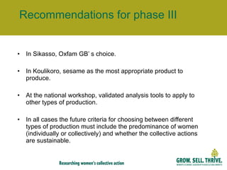 Recommendations for phase III In Sikasso, Oxfam GB’ s choice. In Koulikoro, sesame as the most appropriate product to produce. At the national workshop, validated analysis tools to apply to other types of production. In all cases the future criteria for choosing between different types of production must include the predominance of women (individually or collectively) and whether the collective actions are sustainable. 
