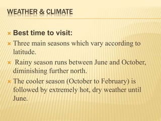 WEATHER & CLIMATE
 Best time to visit:
 Three main seasons which vary according to
latitude.
 Rainy season runs between June and October,
diminishing further north.
 The cooler season (October to February) is
followed by extremely hot, dry weather until
June.
 