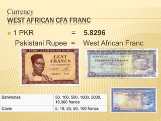 Currency
WEST AFRICAN CFA FRANC
 1 PKR = 5.8296
Pakistani Rupee = West African Franc
Banknotes 50, 100, 500, 1000, 5000,
10,000 francs
Coins 5, 10, 25, 50, 100 francs
 